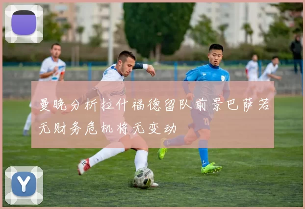 曼晚分析拉什福德留队前景巴萨若无财务危机将无变动