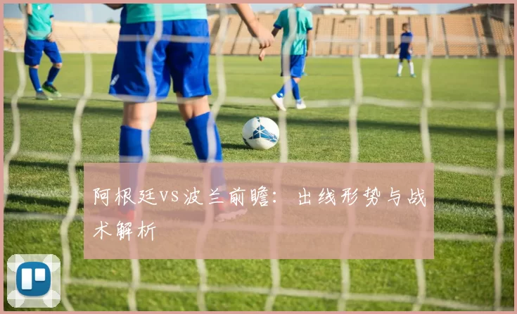 阿根廷vs波兰前瞻:出线形势与战术解析