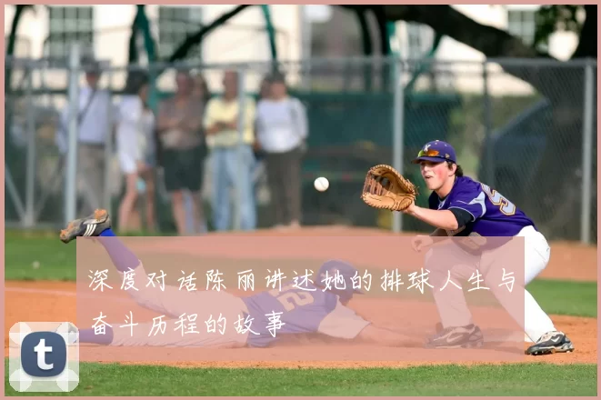 深度对话陈丽讲述她的排球人生与奋斗历程的故事