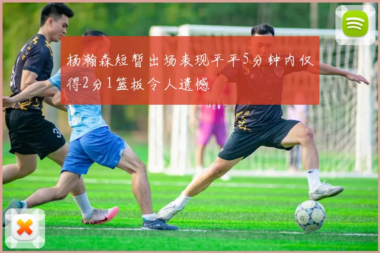 杨瀚森短暂出场表现平平5分钟内仅得2分1篮板令人遗憾