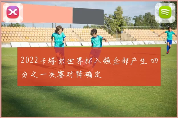 2022卡塔尔世界杯八强全部产生 四分之一决赛对阵确定